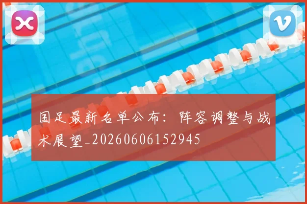 国足最新名单公布：阵容调整与战术展望_20260606152945