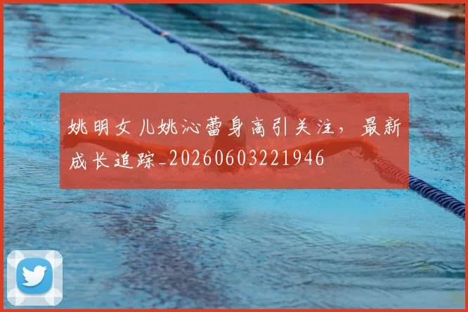 姚明女儿姚沁蕾身高引关注,最新成长追踪_20260603221946