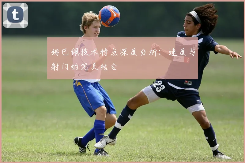 姆巴佩技术特点深度分析:速度与射门的完美结合
