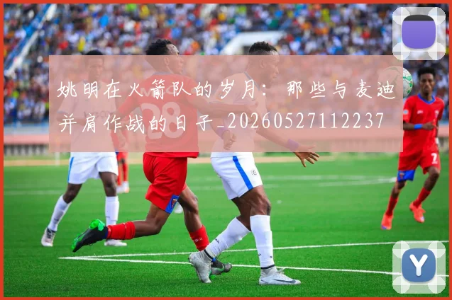 姚明在火箭队的岁月:那些与麦迪并肩作战的日子_20260527112237