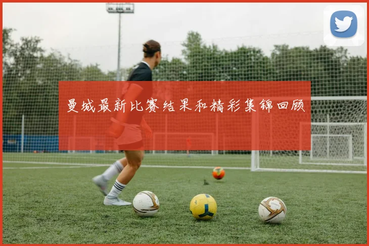 曼城最新比赛结果和精彩集锦回顾