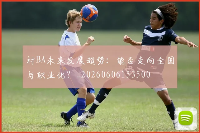 村BA未来发展趋势：能否走向全国与职业化？_20260606153500