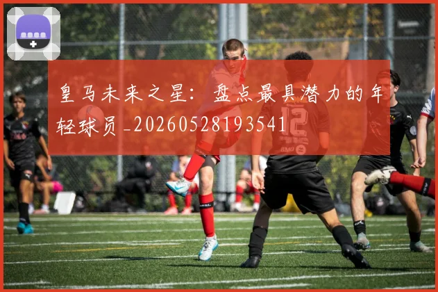 皇马未来之星:盘点最具潜力的年轻球员_20260528193541