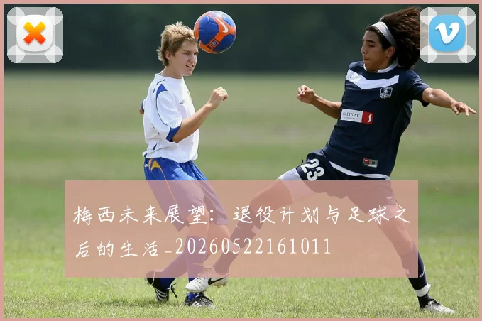梅西未来展望:退役计划与足球之后的生活_20260522161011