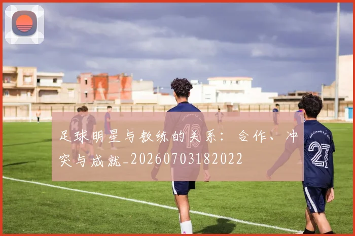 足球明星与教练的关系:合作、冲突与成就_20260703182022