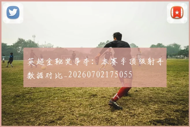 英超金靴奖争夺:本赛季顶级射手数据对比_20260702175055