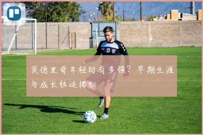 莫德里奇年轻时有多强?早期生涯与成长轨迹揭秘