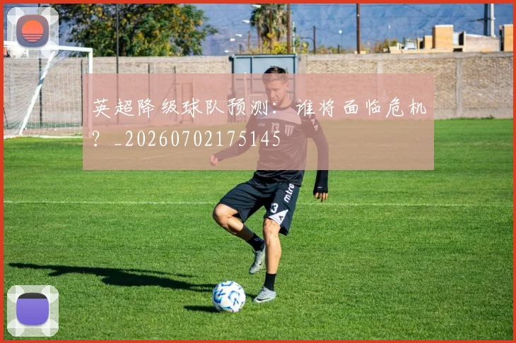 英超降级球队预测:谁将面临危机?_20260702175145