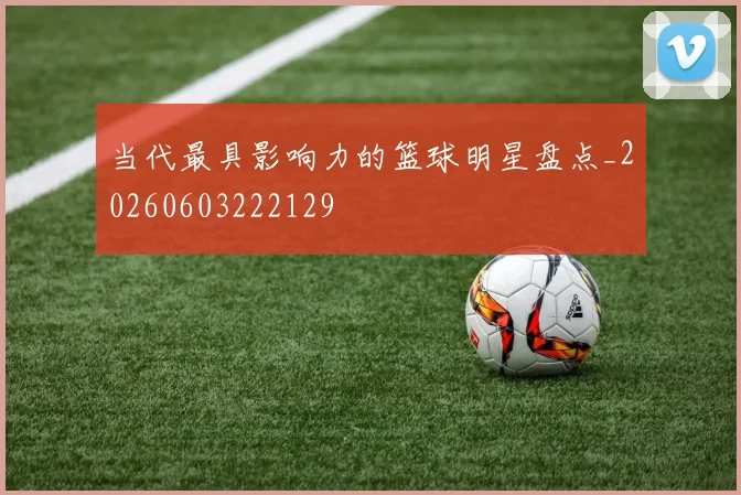 当代最具影响力的篮球明星盘点_20260603222129