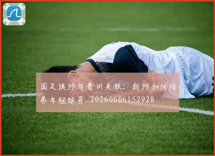 国足换帅与青训关联：新帅如何培养年轻球员_20260606152928