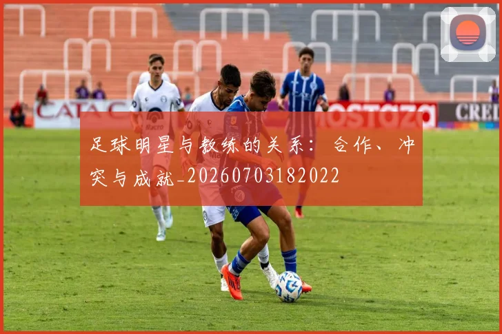 足球明星与教练的关系：合作、冲突与成就_20260703182022