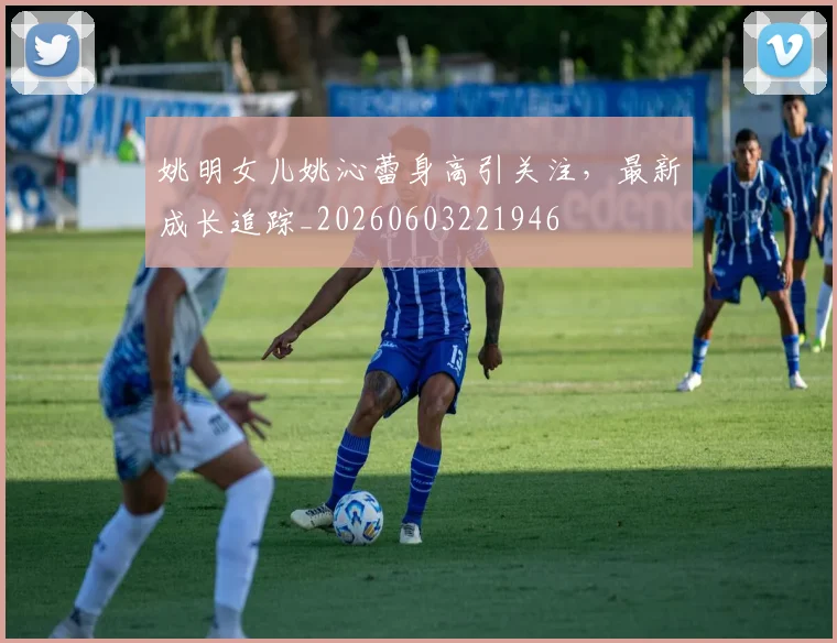 姚明女儿姚沁蕾身高引关注，最新成长追踪_20260603221946