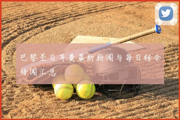 巴黎圣日耳曼最新新闻与每日转会传闻汇总