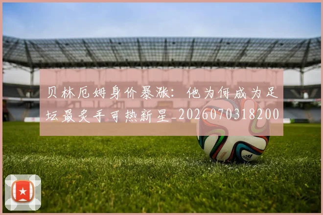 贝林厄姆身价暴涨：他为何成为足坛最炙手可热新星_20260703182000