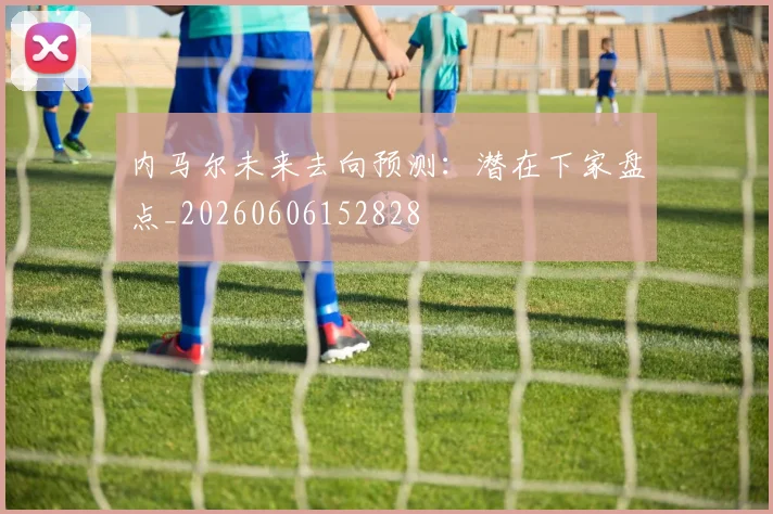 内马尔未来去向预测：潜在下家盘点_20260606152828